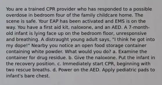 You are a trained CPR provider who has responded to a possible overdose in bedroom four of the family childcare home. The scene is safe. Your EAP has been activated and EMS is on the way. You have a first aid kit, naloxone, and an AED. A 7-month-old infant is lying face up on the bedroom floor, unresponsive and breathing. A distraught young adult says, "I think he got into my dope!" Nearby you notice an open food storage container containing white powder. What would you do? a. Examine the container for drug residue. b. Give the naloxone. Put the infant in the recovery position. c. Immediately start CPR, beginning with two rescue breaths. d. Power on the AED. Apply pediatric pads to infant's bare chest.