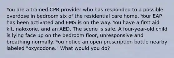 You are a trained CPR provider who has responded to a possible overdose in bedroom six of the residential care home. Your EAP has been activated and EMS is on the way. You have a first aid kit, naloxone, and an AED. The scene is safe. A four-year-old child is lying face up on the bedroom floor, unresponsive and breathing normally. You notice an open prescription bottle nearby labeled "oxycodone." What would you do?