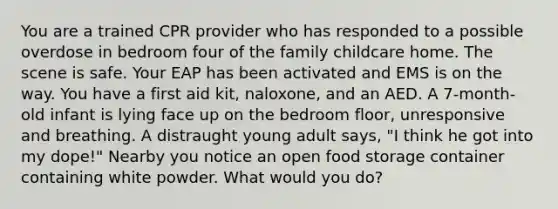 You are a trained CPR provider who has responded to a possible overdose in bedroom four of the family childcare home. The scene is safe. Your EAP has been activated and EMS is on the way. You have a first aid kit, naloxone, and an AED. A 7-month-old infant is lying face up on the bedroom floor, unresponsive and breathing. A distraught young adult says, "I think he got into my dope!" Nearby you notice an open food storage container containing white powder. What would you do?