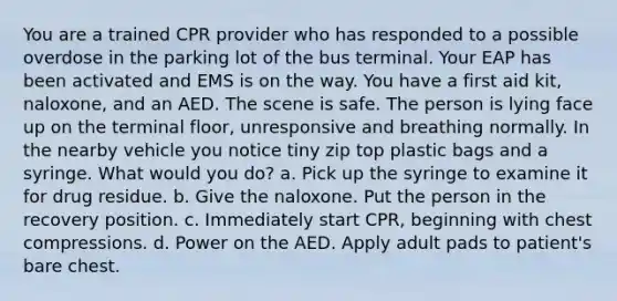 You are a trained CPR provider who has responded to a possible overdose in the parking lot of the bus terminal. Your EAP has been activated and EMS is on the way. You have a first aid kit, naloxone, and an AED. The scene is safe. The person is lying face up on the terminal floor, unresponsive and breathing normally. In the nearby vehicle you notice tiny zip top plastic bags and a syringe. What would you do? a. Pick up the syringe to examine it for drug residue. b. Give the naloxone. Put the person in the recovery position. c. Immediately start CPR, beginning with chest compressions. d. Power on the AED. Apply adult pads to patient's bare chest.