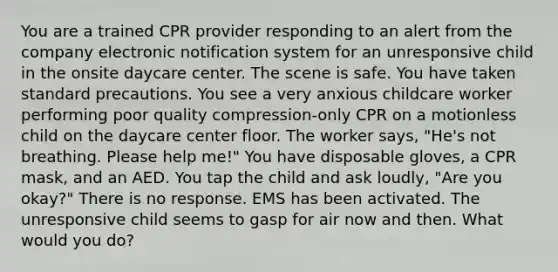 You are a trained CPR provider responding to an alert from the company electronic notification system for an unresponsive child in the onsite daycare center. The scene is safe. You have taken standard precautions. You see a very anxious childcare worker performing poor quality compression-only CPR on a motionless child on the daycare center floor. The worker says, "He's not breathing. Please help me!" You have disposable gloves, a CPR mask, and an AED. You tap the child and ask loudly, "Are you okay?" There is no response. EMS has been activated. The unresponsive child seems to gasp for air now and then. What would you do?