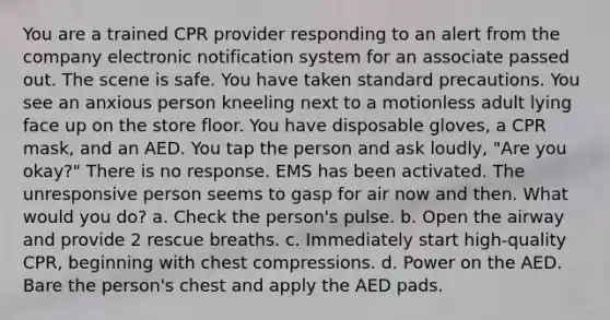 You are a trained CPR provider responding to an alert from the company electronic notification system for an associate passed out. The scene is safe. You have taken standard precautions. You see an anxious person kneeling next to a motionless adult lying face up on the store floor. You have disposable gloves, a CPR mask, and an AED. You tap the person and ask loudly, "Are you okay?" There is no response. EMS has been activated. The unresponsive person seems to gasp for air now and then. What would you do? a. Check the person's pulse. b. Open the airway and provide 2 rescue breaths. c. Immediately start high-quality CPR, beginning with chest compressions. d. Power on the AED. Bare the person's chest and apply the AED pads.