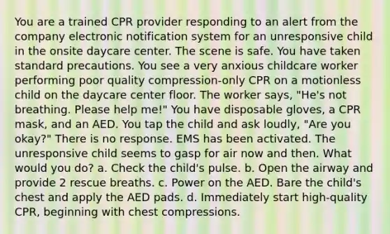 You are a trained CPR provider responding to an alert from the company electronic notification system for an unresponsive child in the onsite daycare center. The scene is safe. You have taken standard precautions. You see a very anxious childcare worker performing poor quality compression-only CPR on a motionless child on the daycare center floor. The worker says, "He's not breathing. Please help me!" You have disposable gloves, a CPR mask, and an AED. You tap the child and ask loudly, "Are you okay?" There is no response. EMS has been activated. The unresponsive child seems to gasp for air now and then. What would you do? a. Check the child's pulse. b. Open the airway and provide 2 rescue breaths. c. Power on the AED. Bare the child's chest and apply the AED pads. d. Immediately start high-quality CPR, beginning with chest compressions.