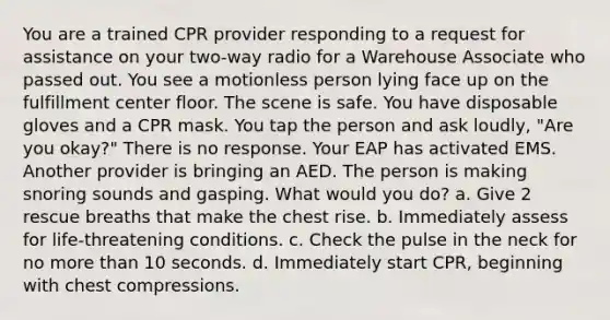 You are a trained CPR provider responding to a request for assistance on your two-way radio for a Warehouse Associate who passed out. You see a motionless person lying face up on the fulfillment center floor. The scene is safe. You have disposable gloves and a CPR mask. You tap the person and ask loudly, "Are you okay?" There is no response. Your EAP has activated EMS. Another provider is bringing an AED. The person is making snoring sounds and gasping. What would you do? a. Give 2 rescue breaths that make the chest rise. b. Immediately assess for life-threatening conditions. c. Check the pulse in the neck for no more than 10 seconds. d. Immediately start CPR, beginning with chest compressions.