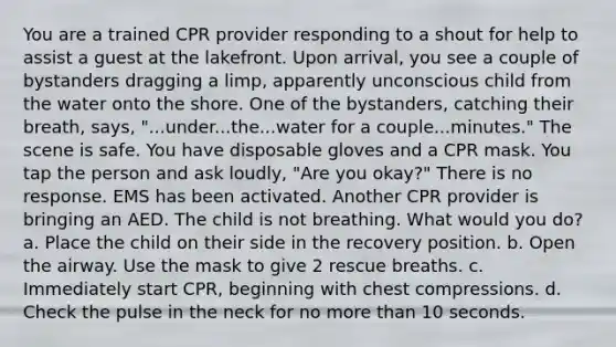 You are a trained CPR provider responding to a shout for help to assist a guest at the lakefront. Upon arrival, you see a couple of bystanders dragging a limp, apparently unconscious child from the water onto the shore. One of the bystanders, catching their breath, says, "...under...the...water for a couple...minutes." The scene is safe. You have disposable gloves and a CPR mask. You tap the person and ask loudly, "Are you okay?" There is no response. EMS has been activated. Another CPR provider is bringing an AED. The child is not breathing. What would you do? a. Place the child on their side in the recovery position. b. Open the airway. Use the mask to give 2 rescue breaths. c. Immediately start CPR, beginning with chest compressions. d. Check the pulse in the neck for no more than 10 seconds.