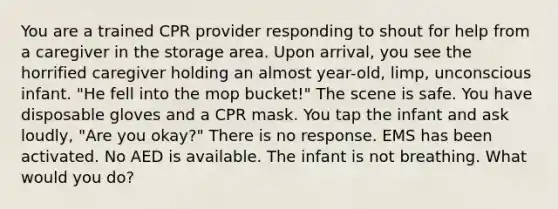 You are a trained CPR provider responding to shout for help from a caregiver in the storage area. Upon arrival, you see the horrified caregiver holding an almost year-old, limp, unconscious infant. "He fell into the mop bucket!" The scene is safe. You have disposable gloves and a CPR mask. You tap the infant and ask loudly, "Are you okay?" There is no response. EMS has been activated. No AED is available. The infant is not breathing. What would you do?