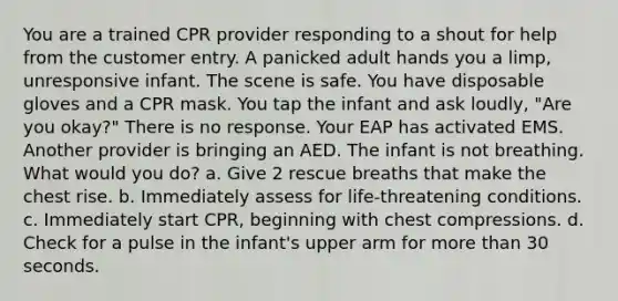 You are a trained CPR provider responding to a shout for help from the customer entry. A panicked adult hands you a limp, unresponsive infant. The scene is safe. You have disposable gloves and a CPR mask. You tap the infant and ask loudly, "Are you okay?" There is no response. Your EAP has activated EMS. Another provider is bringing an AED. The infant is not breathing. What would you do? a. Give 2 rescue breaths that make the chest rise. b. Immediately assess for life-threatening conditions. c. Immediately start CPR, beginning with chest compressions. d. Check for a pulse in the infant's upper arm for more than 30 seconds.