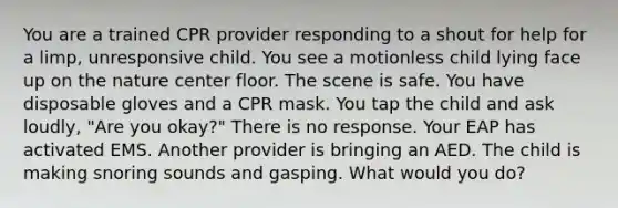 You are a trained CPR provider responding to a shout for help for a limp, unresponsive child. You see a motionless child lying face up on the nature center floor. The scene is safe. You have disposable gloves and a CPR mask. You tap the child and ask loudly, "Are you okay?" There is no response. Your EAP has activated EMS. Another provider is bringing an AED. The child is making snoring sounds and gasping. What would you do?