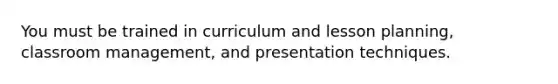 You must be trained in curriculum and lesson planning, classroom management, and presentation techniques.