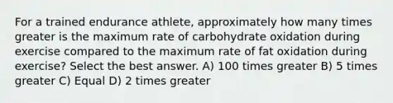 For a trained endurance athlete, approximately how many times greater is the maximum rate of carbohydrate oxidation during exercise compared to the maximum rate of fat oxidation during exercise? Select the best answer. A) 100 times greater B) 5 times greater C) Equal D) 2 times greater