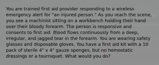 You are trained first aid provider responding to a wireless emergency alert for "an injured person." As you reach the scene, you see a machinist sitting on a workbench holding their hand over their bloody forearm. The person is responsive and consents to first aid. Blood flows continuously from a deep, irregular, and jagged tear in the forearm. You are wearing safety glasses and disposable gloves. You have a first aid kit with a 10 pack of sterile 4" x 4" gauze sponges, but no hemostatic dressings or a tourniquet. What would you do?