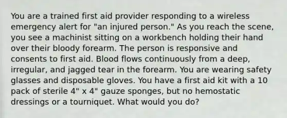 You are a trained first aid provider responding to a wireless emergency alert for "an injured person." As you reach the scene, you see a machinist sitting on a workbench holding their hand over their bloody forearm. The person is responsive and consents to first aid. Blood flows continuously from a deep, irregular, and jagged tear in the forearm. You are wearing safety glasses and disposable gloves. You have a first aid kit with a 10 pack of sterile 4" x 4" gauze sponges, but no hemostatic dressings or a tourniquet. What would you do?