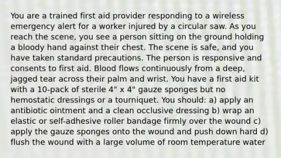 You are a trained first aid provider responding to a wireless emergency alert for a worker injured by a circular saw. As you reach the scene, you see a person sitting on the ground holding a bloody hand against their chest. The scene is safe, and you have taken standard precautions. The person is responsive and consents to first aid. Blood flows continuously from a deep, jagged tear across their palm and wrist. You have a first aid kit with a 10-pack of sterile 4" x 4" gauze sponges but no hemostatic dressings or a tourniquet. You should: a) apply an antibiotic ointment and a clean occlusive dressing b) wrap an elastic or self-adhesive roller bandage firmly over the wound c) apply the gauze sponges onto the wound and push down hard d) flush the wound with a large volume of room temperature water