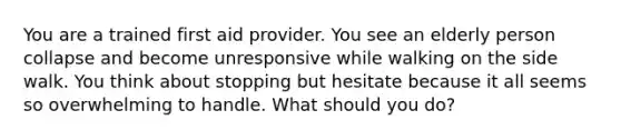 You are a trained first aid provider. You see an elderly person collapse and become unresponsive while walking on the side walk. You think about stopping but hesitate because it all seems so overwhelming to handle. What should you do?