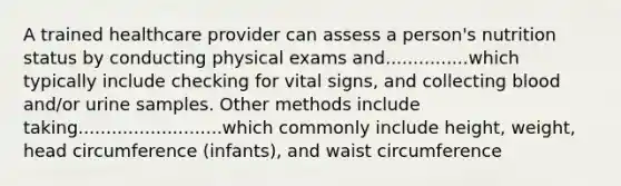 A trained healthcare provider can assess a person's nutrition status by conducting physical exams and...............which typically include checking for vital signs, and collecting blood and/or urine samples. Other methods include taking..........................which commonly include height, weight, head circumference (infants), and waist circumference