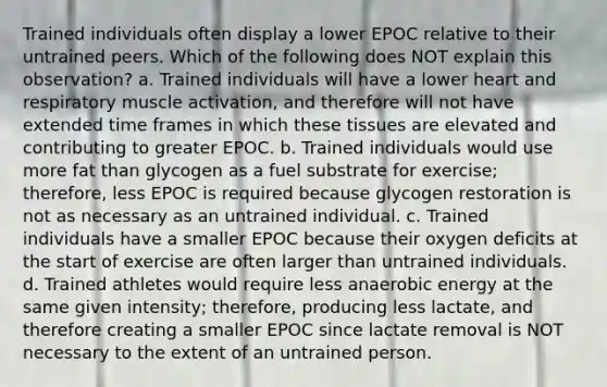 Trained individuals often display a lower EPOC relative to their untrained peers. Which of the following does NOT explain this observation? a. Trained individuals will have a lower heart and respiratory muscle activation, and therefore will not have extended time frames in which these tissues are elevated and contributing to greater EPOC. b. Trained individuals would use more fat than glycogen as a fuel substrate for exercise; therefore, less EPOC is required because glycogen restoration is not as necessary as an untrained individual. c. Trained individuals have a smaller EPOC because their oxygen deficits at the start of exercise are often larger than untrained individuals. d. Trained athletes would require less anaerobic energy at the same given intensity; therefore, producing less lactate, and therefore creating a smaller EPOC since lactate removal is NOT necessary to the extent of an untrained person.