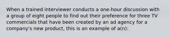 When a trained interviewer conducts a one-hour discussion with a group of eight people to find out their preference for three TV commercials that have been created by an ad agency for a company's new product, this is an example of a(n):