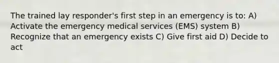 The trained lay responder's first step in an emergency is to: A) Activate the emergency medical services (EMS) system B) Recognize that an emergency exists C) Give first aid D) Decide to act