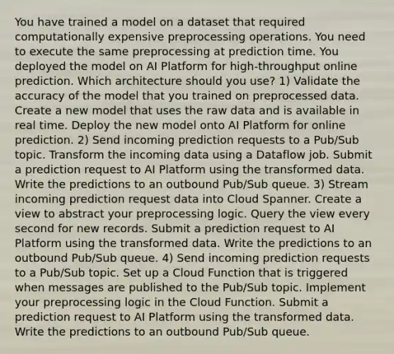 You have trained a model on a dataset that required computationally expensive preprocessing operations. You need to execute the same preprocessing at prediction time. You deployed the model on AI Platform for high-throughput online prediction. Which architecture should you use? 1) Validate the accuracy of the model that you trained on preprocessed data. Create a new model that uses the raw data and is available in real time. Deploy the new model onto AI Platform for online prediction. 2) Send incoming prediction requests to a Pub/Sub topic. Transform the incoming data using a Dataflow job. Submit a prediction request to AI Platform using the transformed data. Write the predictions to an outbound Pub/Sub queue. 3) Stream incoming prediction request data into Cloud Spanner. Create a view to abstract your preprocessing logic. Query the view every second for new records. Submit a prediction request to AI Platform using the transformed data. Write the predictions to an outbound Pub/Sub queue. 4) Send incoming prediction requests to a Pub/Sub topic. Set up a Cloud Function that is triggered when messages are published to the Pub/Sub topic. Implement your preprocessing logic in the Cloud Function. Submit a prediction request to AI Platform using the transformed data. Write the predictions to an outbound Pub/Sub queue.