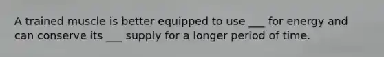 A trained muscle is better equipped to use ___ for energy and can conserve its ___ supply for a longer period of time.