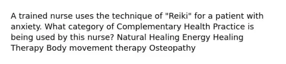 A trained nurse uses the technique of "Reiki" for a patient with anxiety. What category of Complementary Health Practice is being used by this nurse? Natural Healing Energy Healing Therapy Body movement therapy Osteopathy