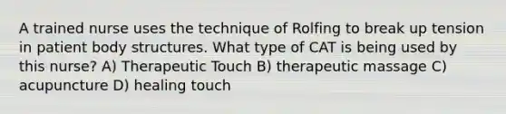 A trained nurse uses the technique of Rolfing to break up tension in patient body structures. What type of CAT is being used by this nurse? A) Therapeutic Touch B) therapeutic massage C) acupuncture D) healing touch