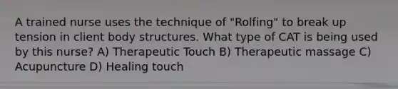 A trained nurse uses the technique of "Rolfing" to break up tension in client body structures. What type of CAT is being used by this nurse? A) Therapeutic Touch B) Therapeutic massage C) Acupuncture D) Healing touch