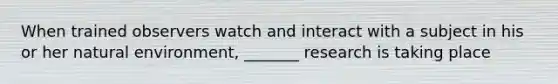 When trained observers watch and interact with a subject in his or her natural environment, _______ research is taking place
