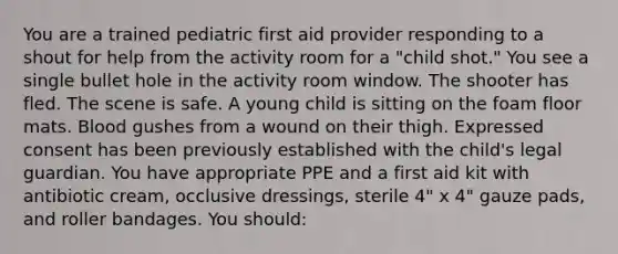 You are a trained pediatric first aid provider responding to a shout for help from the activity room for a "child shot." You see a single bullet hole in the activity room window. The shooter has fled. The scene is safe. A young child is sitting on the foam floor mats. Blood gushes from a wound on their thigh. Expressed consent has been previously established with the child's legal guardian. You have appropriate PPE and a first aid kit with antibiotic cream, occlusive dressings, sterile 4" x 4" gauze pads, and roller bandages. You should: