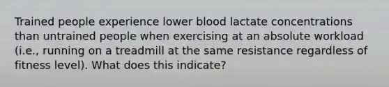 Trained people experience lower blood lactate concentrations than untrained people when exercising at an absolute workload (i.e., running on a treadmill at the same resistance regardless of fitness level). What does this indicate?