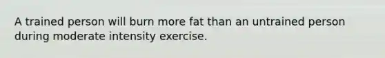 A trained person will burn more fat than an untrained person during moderate intensity exercise.