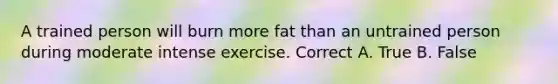 A trained person will burn more fat than an untrained person during moderate intense exercise. Correct A. True B. False