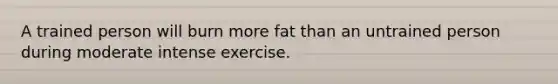 A trained person will burn more fat than an untrained person during moderate intense exercise.