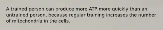 A trained person can produce more ATP more quickly than an untrained person, because regular training increases the number of mitochondria in the cells.