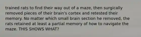 trained rats to find their way out of a maze, then surgically removed pieces of their brain's cortex and retested their memory. No matter which small brain section he removed, the rats retained at least a partial memory of how to navigate the maze. THIS SHOWS WHAT?