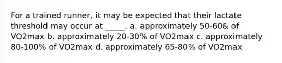 For a trained runner, it may be expected that their lactate threshold may occur at _____. a. approximately 50-60& of VO2max b. approximately 20-30% of VO2max c. approximately 80-100% of VO2max d. approximately 65-80% of VO2max