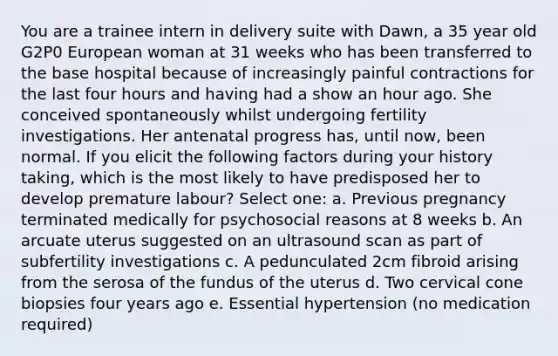 You are a trainee intern in delivery suite with Dawn, a 35 year old G2P0 European woman at 31 weeks who has been transferred to the base hospital because of increasingly painful contractions for the last four hours and having had a show an hour ago. She conceived spontaneously whilst undergoing fertility investigations. Her antenatal progress has, until now, been normal. If you elicit the following factors during your history taking, which is the most likely to have predisposed her to develop premature labour? Select one: a. Previous pregnancy terminated medically for psychosocial reasons at 8 weeks b. An arcuate uterus suggested on an ultrasound scan as part of subfertility investigations c. A pedunculated 2cm fibroid arising from the serosa of the fundus of the uterus d. Two cervical cone biopsies four years ago e. Essential hypertension (no medication required)