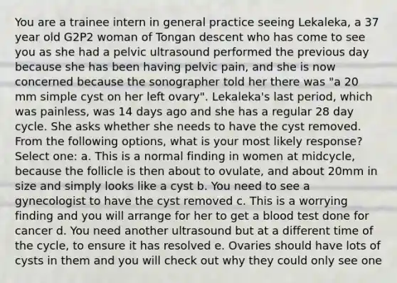 You are a trainee intern in general practice seeing Lekaleka, a 37 year old G2P2 woman of Tongan descent who has come to see you as she had a pelvic ultrasound performed the previous day because she has been having pelvic pain, and she is now concerned because the sonographer told her there was "a 20 mm simple cyst on her left ovary". Lekaleka's last period, which was painless, was 14 days ago and she has a regular 28 day cycle. She asks whether she needs to have the cyst removed. From the following options, what is your most likely response? Select one: a. This is a normal finding in women at midcycle, because the follicle is then about to ovulate, and about 20mm in size and simply looks like a cyst b. You need to see a gynecologist to have the cyst removed c. This is a worrying finding and you will arrange for her to get a blood test done for cancer d. You need another ultrasound but at a different time of the cycle, to ensure it has resolved e. Ovaries should have lots of cysts in them and you will check out why they could only see one