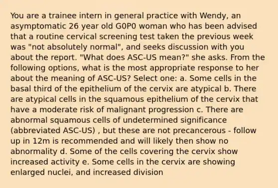 You are a trainee intern in general practice with Wendy, an asymptomatic 26 year old G0P0 woman who has been advised that a routine cervical screening test taken the previous week was "not absolutely normal", and seeks discussion with you about the report. "What does ASC-US mean?" she asks. From the following options, what is the most appropriate response to her about the meaning of ASC-US? Select one: a. Some cells in the basal third of the epithelium of the cervix are atypical b. There are atypical cells in the squamous epithelium of the cervix that have a moderate risk of malignant progression c. There are abnormal squamous cells of undetermined significance (abbreviated ASC-US) , but these are not precancerous - follow up in 12m is recommended and will likely then show no abnormality d. Some of the cells covering the cervix show increased activity e. Some cells in the cervix are showing enlarged nuclei, and increased division