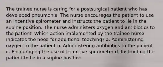 The trainee nurse is caring for a postsurgical patient who has developed pneumonia. The nurse encourages the patient to use an incentive spirometer and instructs the patient to lie in the supine position. The nurse administers oxygen and antibiotics to the patient. Which action implemented by the trainee nurse indicates the need for additional teaching? a. Administering oxygen to the patient b. Administering antibiotics to the patient c. Encouraging the use of incentive spirometer d. Instructing the patient to lie in a supine position