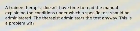 A trainee therapist doesn't have time to read the manual explaining the conditions under which a specific test should be administered. The therapist administers the test anyway. This is a problem wit?