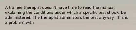 A trainee therapist doesn't have time to read the manual explaining the conditions under which a specific test should be administered. The therapist administers the test anyway. This is a problem with