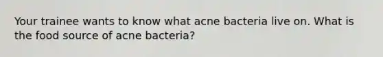 Your trainee wants to know what acne bacteria live on. What is the food source of acne bacteria?