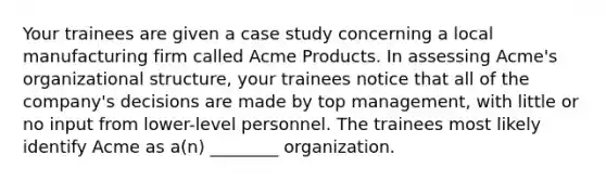 Your trainees are given a case study concerning a local manufacturing firm called Acme Products. In assessing Acme's organizational structure, your trainees notice that all of the company's decisions are made by top management, with little or no input from lower-level personnel. The trainees most likely identify Acme as a(n) ________ organization.