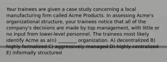 Your trainees are given a case study concerning a local manufacturing firm called Acme Products. In assessing Acme's organizational structure, your trainees notice that all of the company's decisions are made by top management, with little or no input from lower-level personnel. The trainees most likely identify Acme as a(n) ________ organization. A) decentralized B) highly formalized C) aggressively managed D) highly centralized E) informally structured