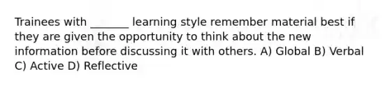 Trainees with _______ learning style remember material best if they are given the opportunity to think about the new information before discussing it with others. A) Global B) Verbal C) Active D) Reflective