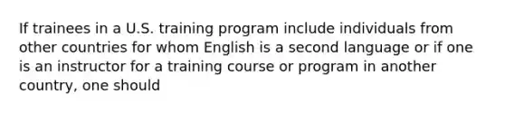 If trainees in a U.S. training program include individuals from other countries for whom English is a second language or if one is an instructor for a training course or program in another country, one should