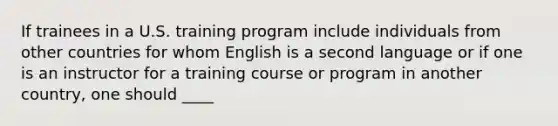 If trainees in a U.S. training program include individuals from other countries for whom English is a second language or if one is an instructor for a training course or program in another country, one should ____