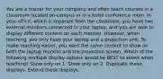 You are a trainer for your company and often teach courses in a classroom located on-campus or in a hotel conference room. In your office, which is separate from the classroom, you have two external monitors connected to your laptop, and you are able to display different content on each monitor. However, when teaching, you only have your laptop and a projection unit. To make teaching easier, you want the same content to show on both the laptop monitor and the projection screen. Which of the following multiple display options would be BEST to select when teaching? Show only on 1. Show only on 2. Duplicate these displays. Extend these displays.