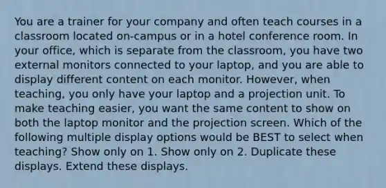 You are a trainer for your company and often teach courses in a classroom located on-campus or in a hotel conference room. In your office, which is separate from the classroom, you have two external monitors connected to your laptop, and you are able to display different content on each monitor. However, when teaching, you only have your laptop and a projection unit. To make teaching easier, you want the same content to show on both the laptop monitor and the projection screen. Which of the following multiple display options would be BEST to select when teaching? Show only on 1. Show only on 2. Duplicate these displays. Extend these displays.